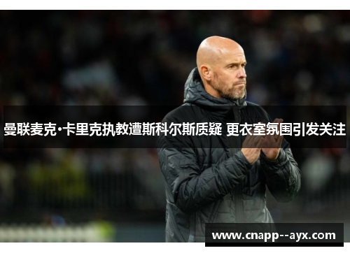 曼联麦克·卡里克执教遭斯科尔斯质疑 更衣室氛围引发关注